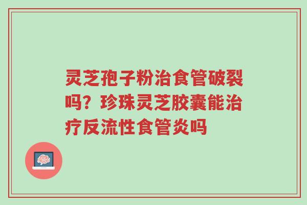 灵芝孢子粉治食管破裂吗?珍珠灵芝胶囊能治疗反流性食管炎吗-第1张图片-超越 灵芝孢子粉治食管破裂吗?珍珠灵芝胶囊能治疗反流性食管炎吗-第1张图片-超越