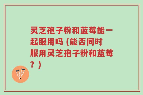 灵芝孢子粉和蓝莓能一起服用吗 (能否同时服用灵芝孢子粉和蓝莓？)-第1张图片-超越