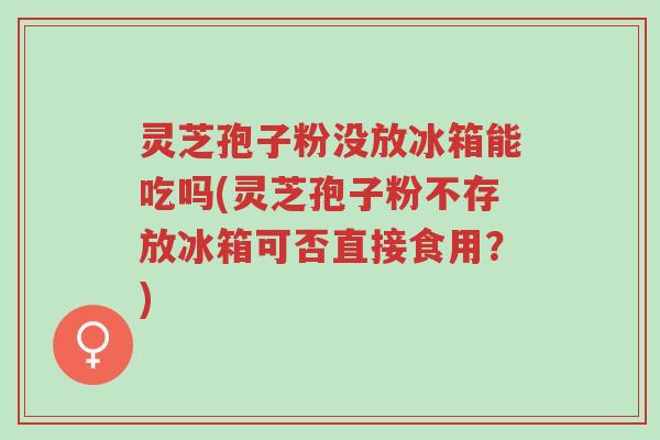 灵芝孢子粉没放冰箱能吃吗(灵芝孢子粉不存放冰箱可否直接食用?)-第1张图片-超越 灵芝孢子粉没放冰箱能吃吗(灵芝孢子粉不存放冰箱可否直接食用?)-第1张图片-超越
