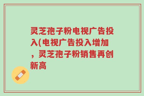 灵芝孢子粉电视广告投入(电视广告投入增加,灵芝孢子粉销售再创新高-第1张图片-超越 灵芝孢子粉电视广告投入(电视广告投入增加,灵芝孢子粉销售再创新高-第1张图片-超越