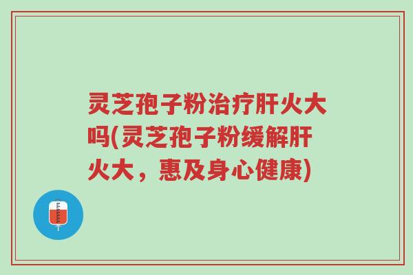 灵芝孢子粉治疗肝火大吗(灵芝孢子粉缓解肝火大,惠及身心健康)-第1张图片-超越 灵芝孢子粉治疗肝火大吗(灵芝孢子粉缓解肝火大,惠及身心健康)-第1张图片-超越
