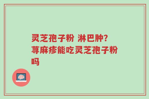 灵芝孢子粉 淋巴肿?荨麻疹能吃灵芝孢子粉吗-第1张图片-超越 灵芝孢子粉 淋巴肿?荨麻疹能吃灵芝孢子粉吗-第1张图片-超越