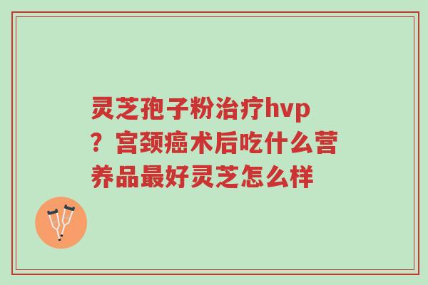 灵芝孢子粉治疗hvp?宫颈癌术后吃什么营养品最好灵芝怎么样-第1张图片-超越 灵芝孢子粉治疗hvp?宫颈癌术后吃什么营养品最好灵芝怎么样-第1张图片-超越