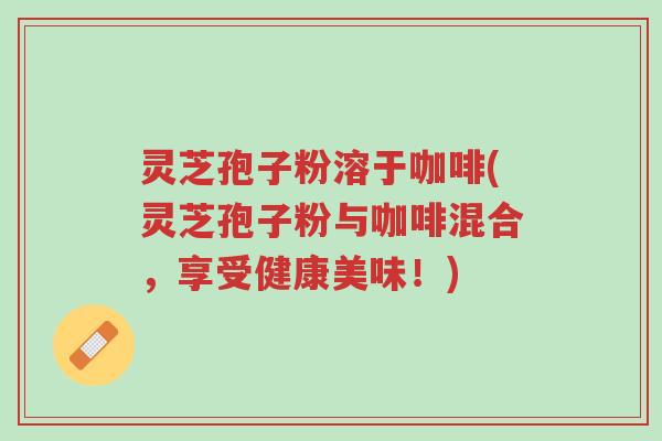 灵芝孢子粉溶于咖啡(灵芝孢子粉与咖啡混合,享受健康美味!)-第1张图片-超越 灵芝孢子粉溶于咖啡(灵芝孢子粉与咖啡混合,享受健康美味!)-第1张图片-超越
