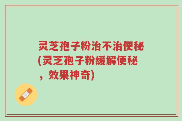 灵芝孢子粉治不治便秘(灵芝孢子粉缓解便秘,效果神奇)-第1张图片-超越 灵芝孢子粉治不治便秘(灵芝孢子粉缓解便秘,效果神奇)-第1张图片-超越