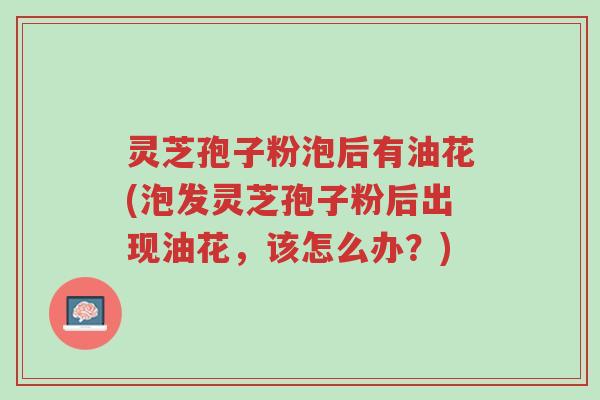 灵芝孢子粉泡后有油花(泡发灵芝孢子粉后出现油花，该怎么办？)-第1张图片-超越