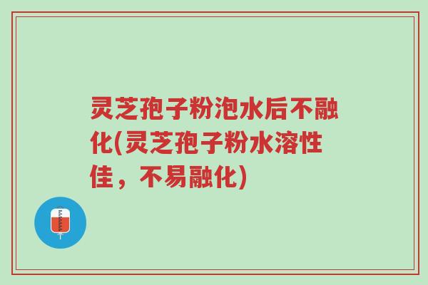 灵芝孢子粉泡水后不融化(灵芝孢子粉水溶性佳，不易融化)-第1张图片-超越