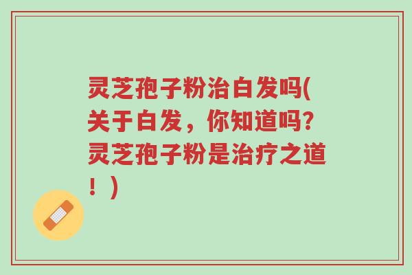 灵芝孢子粉治白发吗(关于白发，你知道吗？灵芝孢子粉是治疗之道！)-第1张图片-超越