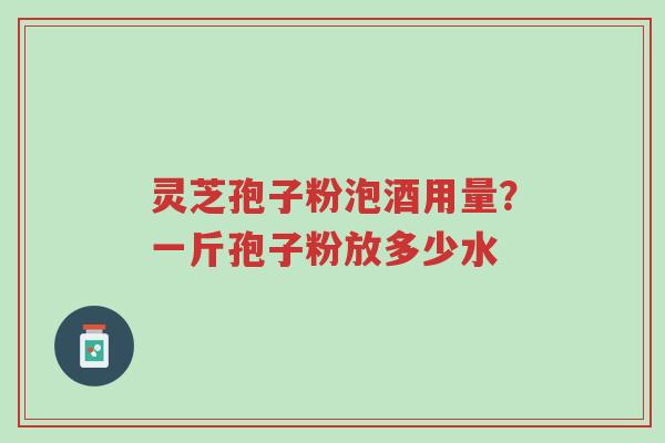 灵芝孢子粉泡酒用量？一斤孢子粉放多少水-第1张图片-超越
