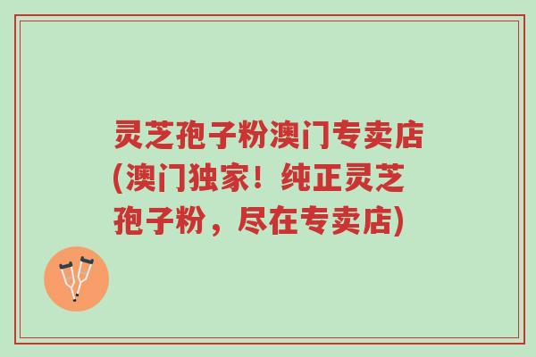 灵芝孢子粉澳门专卖店(澳门独家!纯正灵芝孢子粉,尽在专卖店)-第1张图片-超越 灵芝孢子粉澳门专卖店(澳门独家!纯正灵芝孢子粉,尽在专卖店)-第1张图片-超越