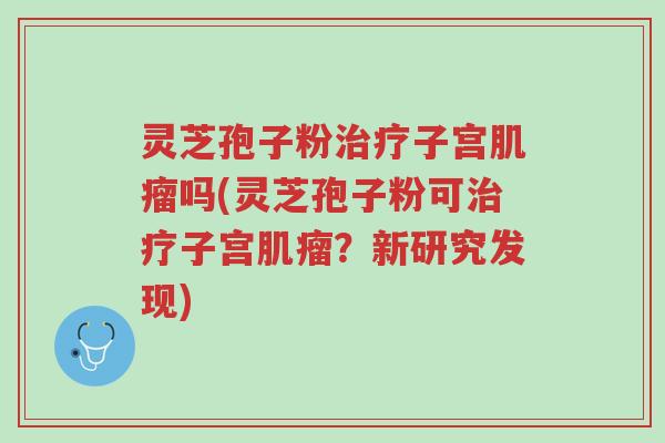 灵芝孢子粉治疗子宫肌瘤吗(灵芝孢子粉可治疗子宫肌瘤？新研究发现)-第1张图片-超越