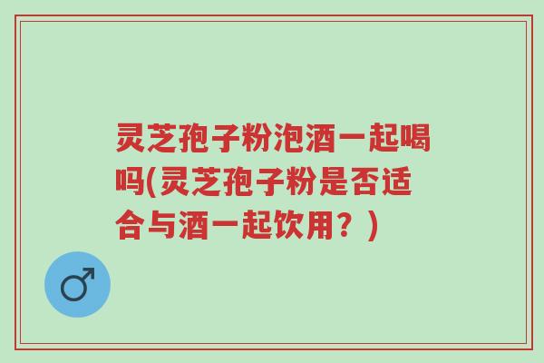 灵芝孢子粉泡酒一起喝吗(灵芝孢子粉是否适合与酒一起饮用?)-第1张图片-超越 灵芝孢子粉泡酒一起喝吗(灵芝孢子粉是否适合与酒一起饮用?)-第1张图片-超越