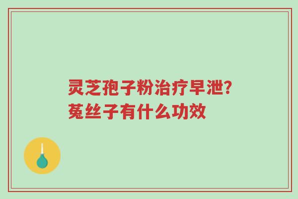 灵芝孢子粉治疗早泄?菟丝子有什么功效-第1张图片-超越 灵芝孢子粉治疗早泄?菟丝子有什么功效-第1张图片-超越