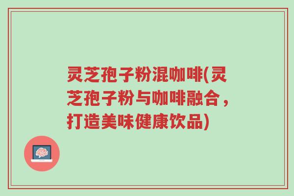 灵芝孢子粉混咖啡(灵芝孢子粉与咖啡融合,打造美味健康饮品)-第1张图片-超越 灵芝孢子粉混咖啡(灵芝孢子粉与咖啡融合,打造美味健康饮品)-第1张图片-超越