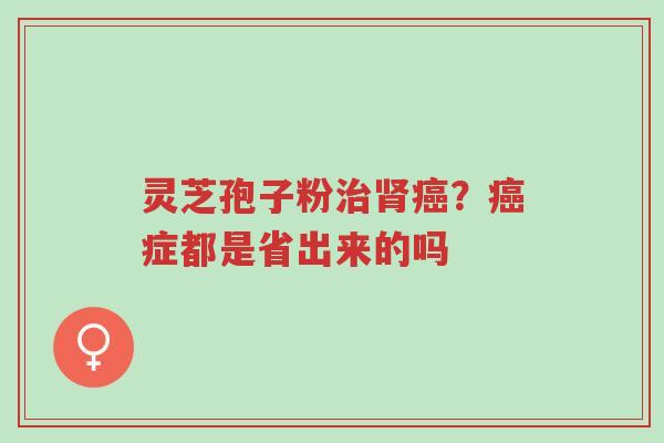 灵芝孢子粉治肾癌?癌症都是省出来的吗-第1张图片-超越 灵芝孢子粉治肾癌?癌症都是省出来的吗-第1张图片-超越
