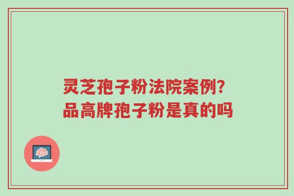 灵芝孢子粉法院案例？品高牌孢子粉是真的吗-第1张图片-超越