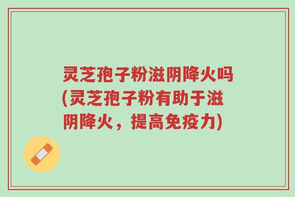 灵芝孢子粉滋阴降火吗(灵芝孢子粉有助于滋阴降火，提高免疫力)-第1张图片-超越