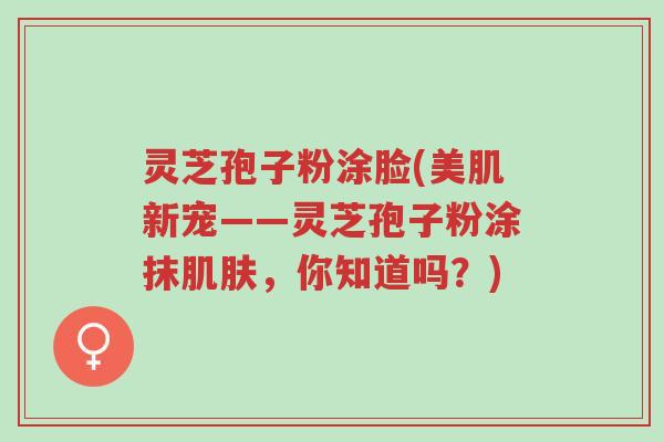 灵芝孢子粉涂脸(美肌新宠——灵芝孢子粉涂抹肌肤,你知道吗?)-第1张图片-超越 灵芝孢子粉涂脸(美肌新宠——灵芝孢子粉涂抹肌肤,你知道吗?)-第1张图片-超越