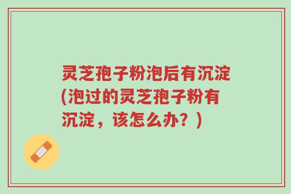 灵芝孢子粉泡后有沉淀(泡过的灵芝孢子粉有沉淀,该怎么办?)-第1张图片-超越 灵芝孢子粉泡后有沉淀(泡过的灵芝孢子粉有沉淀,该怎么办?)-第1张图片-超越