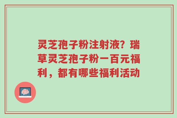 灵芝孢子粉注射液?瑞草灵芝孢子粉一百元福利,都有哪些福利活动-第1张图片-超越 灵芝孢子粉注射液?瑞草灵芝孢子粉一百元福利,都有哪些福利活动-第1张图片-超越