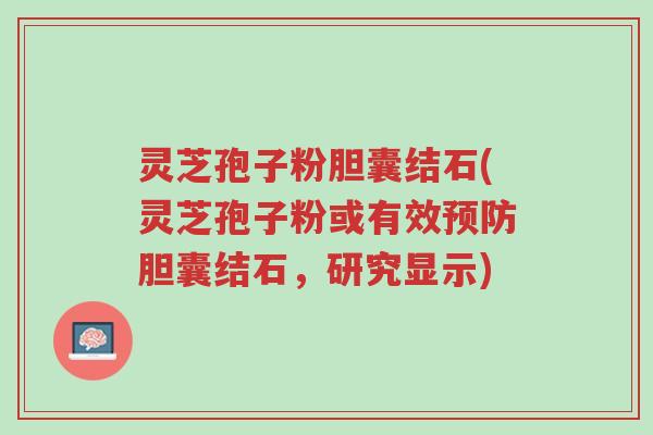 灵芝孢子粉胆囊结石(灵芝孢子粉或有效预防胆囊结石，研究显示)-第1张图片-超越