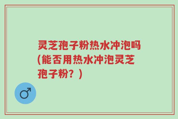 灵芝孢子粉热水冲泡吗(能否用热水冲泡灵芝孢子粉？)-第1张图片-超越