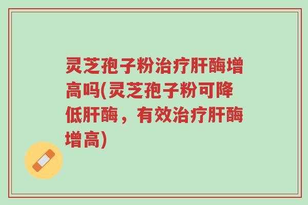 灵芝孢子粉治疗肝酶增高吗(灵芝孢子粉可降低肝酶,有效治疗肝酶增高)-第1张图片-超越 灵芝孢子粉治疗肝酶增高吗(灵芝孢子粉可降低肝酶,有效治疗肝酶增高)-第1张图片-超越