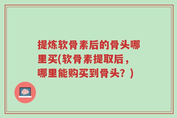提炼软骨素后的骨头哪里买(软骨素提取后,哪里能购买到骨头?)-第1张图片-超越 提炼软骨素后的骨头哪里买(软骨素提取后,哪里能购买到骨头?)-第1张图片-超越