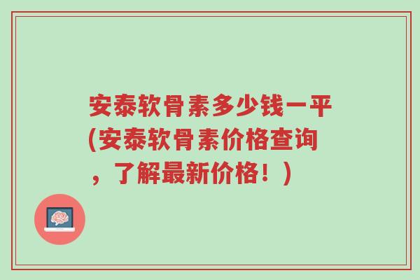 安泰软骨素多少钱一平(安泰软骨素价格查询,了解最新价格!)-第1张图片-超越 安泰软骨素多少钱一平(安泰软骨素价格查询,了解最新价格!)-第1张图片-超越