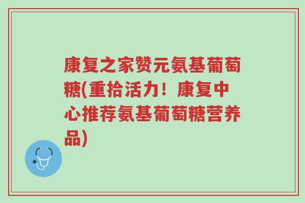 康复之家赞元氨基葡萄糖(重拾活力!康复中心推荐氨基葡萄糖营养品)-第1张图片-超越 康复之家赞元氨基葡萄糖(重拾活力!康复中心推荐氨基葡萄糖营养品)-第1张图片-超越