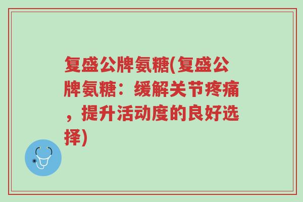 复盛公牌氨糖(复盛公牌氨糖:缓解关节疼痛,提升活动度的良好选择)-第1张图片-超越 复盛公牌氨糖(复盛公牌氨糖:缓解关节疼痛,提升活动度的良好选择)-第1张图片-超越
