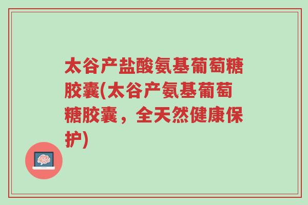 太谷产盐酸氨基葡萄糖胶囊(太谷产氨基葡萄糖胶囊,全天然健康保护)-第1张图片-超越 太谷产盐酸氨基葡萄糖胶囊(太谷产氨基葡萄糖胶囊,全天然健康保护)-第1张图片-超越