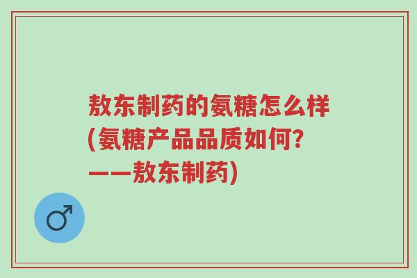 敖东制药的氨糖怎么样(氨糖产品品质如何?——敖东制药)-第1张图片-超越 敖东制药的氨糖怎么样(氨糖产品品质如何?——敖东制药)-第1张图片-超越