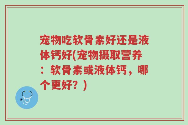 宠物吃软骨素好还是液体钙好(宠物摄取营养:软骨素或液体钙,哪个更好?)-第1张图片-超越 宠物吃软骨素好还是液体钙好(宠物摄取营养:软骨素或液体钙,哪个更好?)-第1张图片-超越