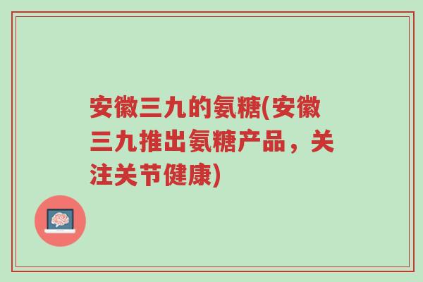 安徽三九的氨糖(安徽三九推出氨糖产品,关注关节健康)-第1张图片-超越 安徽三九的氨糖(安徽三九推出氨糖产品,关注关节健康)-第1张图片-超越