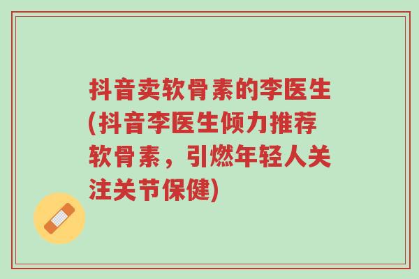 抖音卖软骨素的李医生(抖音李医生倾力推荐软骨素，引燃年轻人关注关节保健)-第1张图片-超越