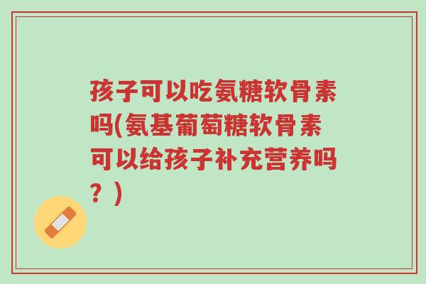 孩子可以吃氨糖软骨素吗(氨基葡萄糖软骨素可以给孩子补充营养吗?)-第1张图片-超越 孩子可以吃氨糖软骨素吗(氨基葡萄糖软骨素可以给孩子补充营养吗?)-第1张图片-超越
