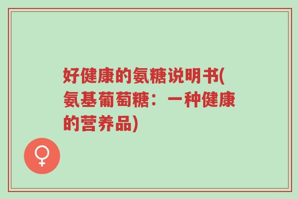 好健康的氨糖说明书(氨基葡萄糖:一种健康的营养品)-第1张图片-超越 好健康的氨糖说明书(氨基葡萄糖:一种健康的营养品)-第1张图片-超越