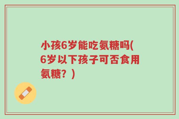小孩6岁能吃氨糖吗(6岁以下孩子可否食用氨糖?)-第1张图片-超越 小孩6岁能吃氨糖吗(6岁以下孩子可否食用氨糖?)-第1张图片-超越