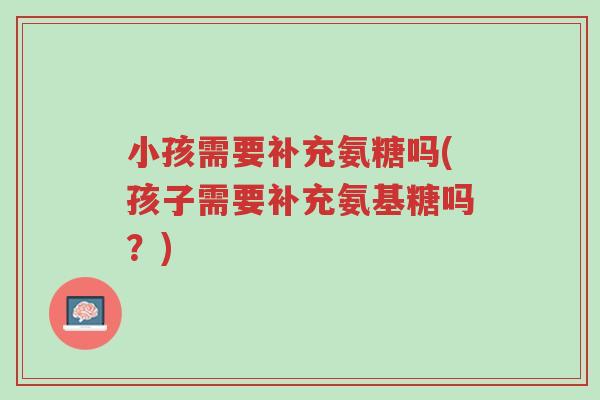 小孩需要补充氨糖吗(孩子需要补充氨基糖吗?)-第1张图片-超越 小孩需要补充氨糖吗(孩子需要补充氨基糖吗?)-第1张图片-超越