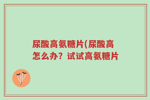 尿酸高氨糖片(尿酸高怎么办?试试高氨糖片-第1张图片-超越 尿酸高氨糖片(尿酸高怎么办?试试高氨糖片-第1张图片-超越