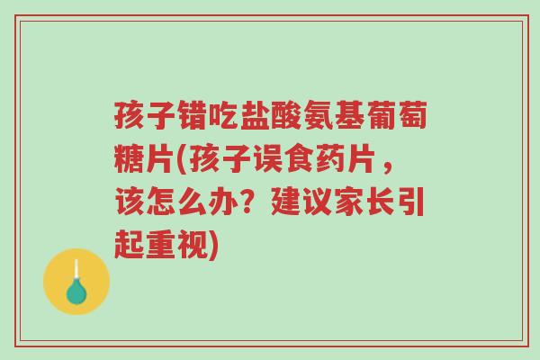 孩子错吃盐酸氨基葡萄糖片(孩子误食药片,该怎么办?建议家长引起重视)-第1张图片-超越 孩子错吃盐酸氨基葡萄糖片(孩子误食药片,该怎么办?建议家长引起重视)-第1张图片-超越