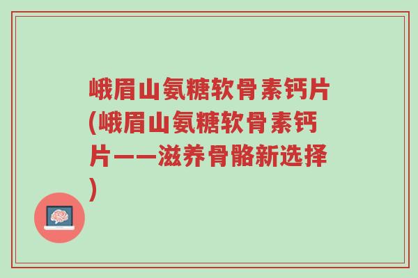 峨眉山氨糖软骨素钙片(峨眉山氨糖软骨素钙片——滋养骨骼新选择)-第1张图片-超越 峨眉山氨糖软骨素钙片(峨眉山氨糖软骨素钙片——滋养骨骼新选择)-第1张图片-超越
