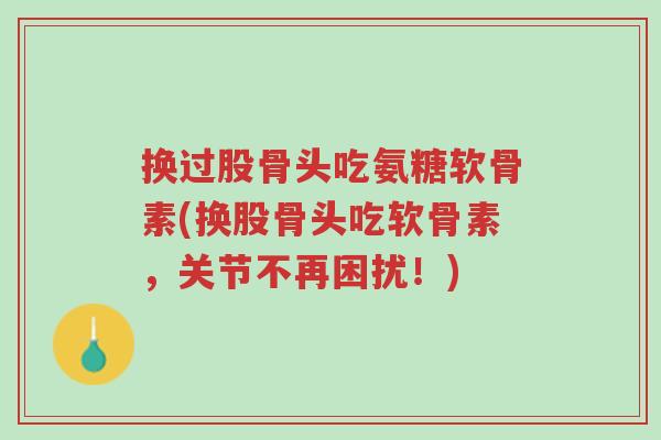 换过股骨头吃氨糖软骨素(换股骨头吃软骨素,关节不再困扰!)-第1张图片-超越 换过股骨头吃氨糖软骨素(换股骨头吃软骨素,关节不再困扰!)-第1张图片-超越