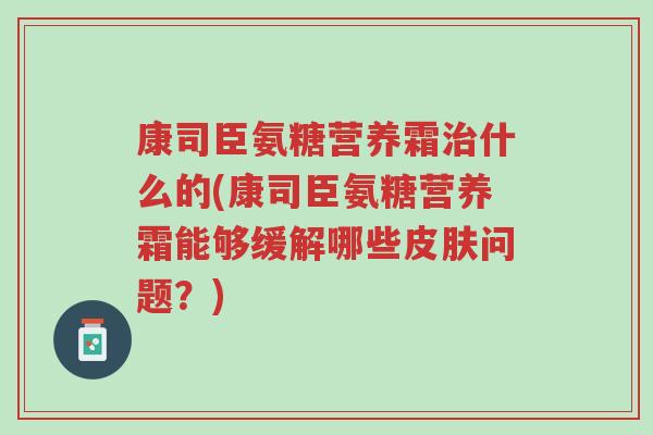 康司臣氨糖营养霜治什么的(康司臣氨糖营养霜能够缓解哪些皮肤问题?)-第1张图片-超越 康司臣氨糖营养霜治什么的(康司臣氨糖营养霜能够缓解哪些皮肤问题?)-第1张图片-超越
