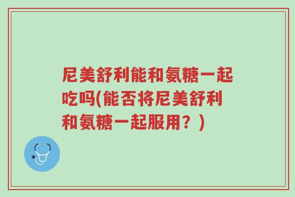 尼美舒利能和氨糖一起吃吗(能否将尼美舒利和氨糖一起服用?)-第1张图片-超越 尼美舒利能和氨糖一起吃吗(能否将尼美舒利和氨糖一起服用?)-第1张图片-超越
