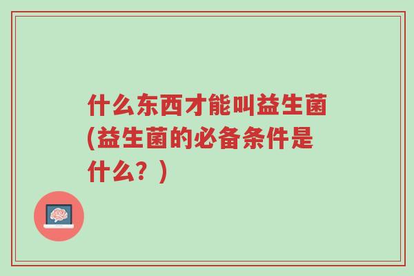 什么东西才能叫益生菌(益生菌的必备条件是什么?)-第1张图片-超越 什么东西才能叫益生菌(益生菌的必备条件是什么?)-第1张图片-超越