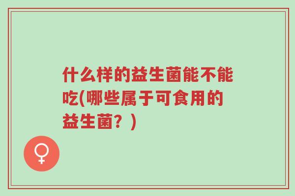 什么样的益生菌能不能吃(哪些属于可食用的益生菌?)-第1张图片-超越 什么样的益生菌能不能吃(哪些属于可食用的益生菌?)-第1张图片-超越