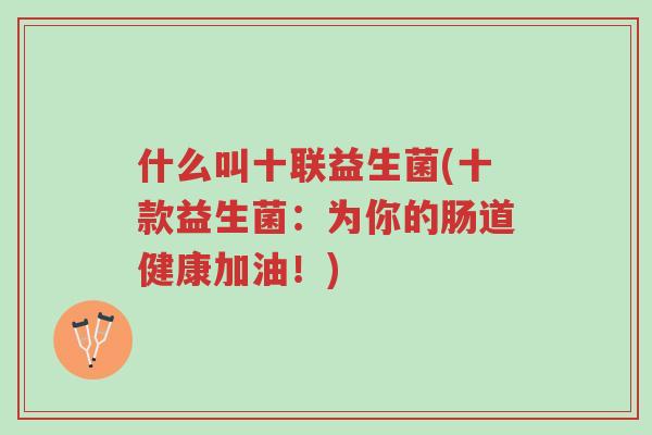 什么叫十联益生菌(十款益生菌:为你的肠道健康加油!)-第1张图片-超越 什么叫十联益生菌(十款益生菌:为你的肠道健康加油!)-第1张图片-超越