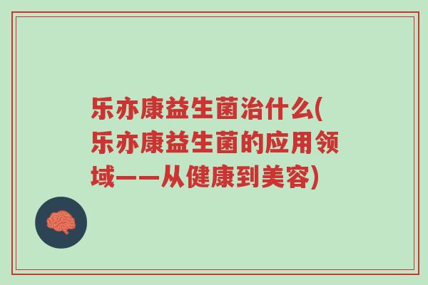 乐亦康益生菌治什么(乐亦康益生菌的应用领域——从健康到美容)-第1张图片-超越 乐亦康益生菌治什么(乐亦康益生菌的应用领域——从健康到美容)-第1张图片-超越